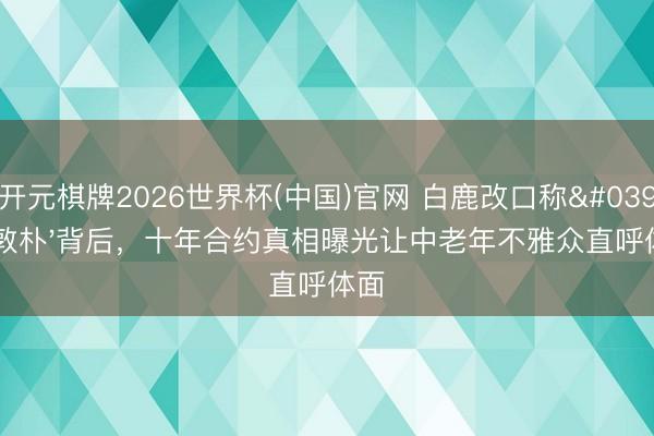 开元棋牌2026世界杯(中国)官网 白鹿改口称'于敦朴'背后，十年合约真相曝光让中老年不雅众直呼体面