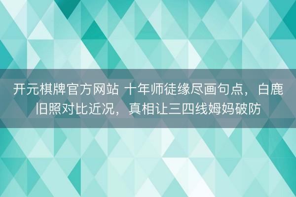 开元棋牌官方网站 十年师徒缘尽画句点,白鹿旧照对比近况,真相让三四线姆妈破防