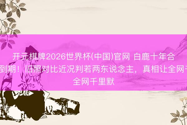开元棋牌2026世界杯(中国)官网 白鹿十年合约6月到期！旧照对比近况判若两东说念主，真相让全网千里默