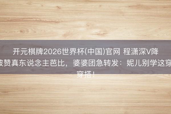开元棋牌2026世界杯(中国)官网 程潇深V降服被赞真东说念主芭比，婆婆团急转发：妮儿别学这穿搭！