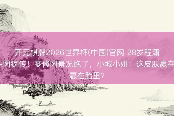 开元棋牌2026世界杯(中国)官网 28岁程潇红毯生图疯传！零修图景况绝了，小城小姐：这皮肤赢在胎里？