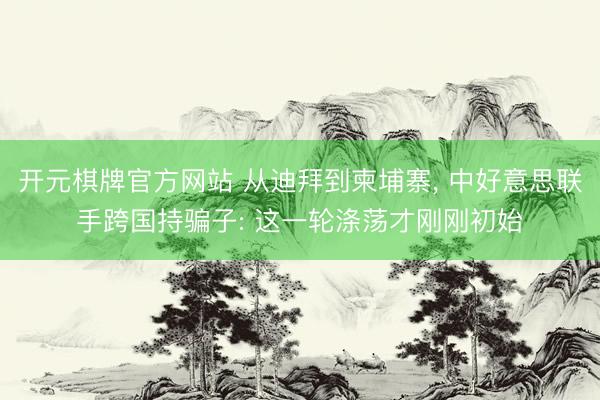 开元棋牌官方网站 从迪拜到柬埔寨， 中好意思联手跨国持骗子: 这一轮涤荡才刚刚初始