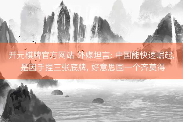 开元棋牌官方网站 外媒坦言: 中国能快速崛起， 是因手捏三张底牌， 好意思国一个齐莫得