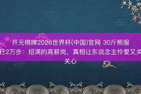 开元棋牌2026世界杯(中国)官网 30斤熊服日行2万步:招满的高薪岗,真相让东说念主怜爱又关心