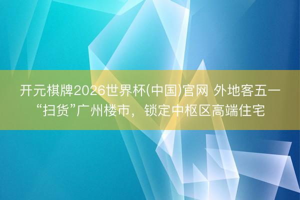 开元棋牌2026世界杯(中国)官网 外地客五一“扫货”广州楼市,锁定中枢区高端住宅