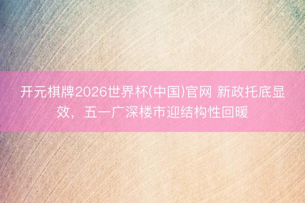 开元棋牌2026世界杯(中国)官网 新政托底显效，五一广深楼市迎结构性回暖