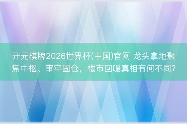 开元棋牌2026世界杯(中国)官网 龙头拿地聚焦中枢、审牢固仓，楼市回暖真相有何不同？