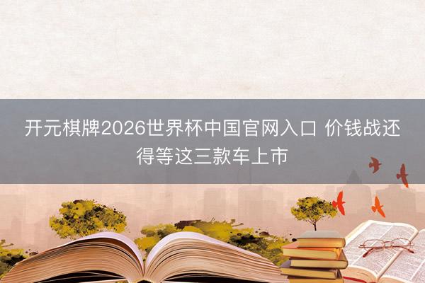 开元棋牌2026世界杯中国官网入口 价钱战还得等这三款车上市