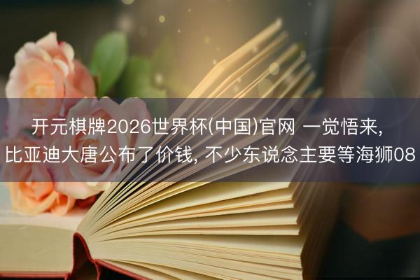 开元棋牌2026世界杯(中国)官网 一觉悟来, 比亚迪大唐公布了价钱, 不少东说念主要等海狮08