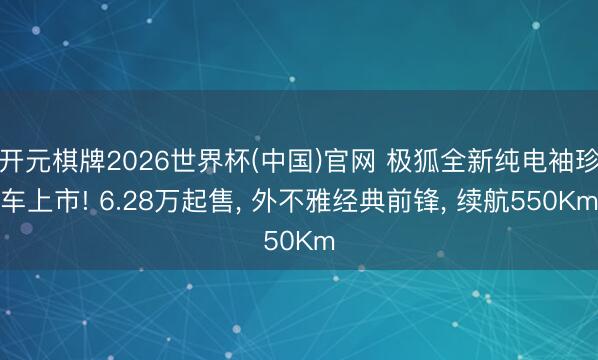 开元棋牌2026世界杯(中国)官网 极狐全新纯电袖珍车上市! 6.28万起售, 外不雅经典前锋, 续航550Km