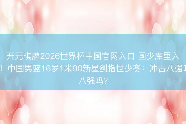 开元棋牌2026世界杯中国官网入口 国少库里入围!中国男篮16岁1米90新星剑指世少赛:冲击八强吗?
